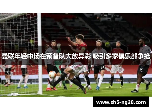 曼联年轻中场在预备队大放异彩 吸引多家俱乐部争抢